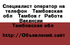 Специалист-оператор на телефон - Тамбовская обл., Тамбов г. Работа » Вакансии   . Тамбовская обл.
